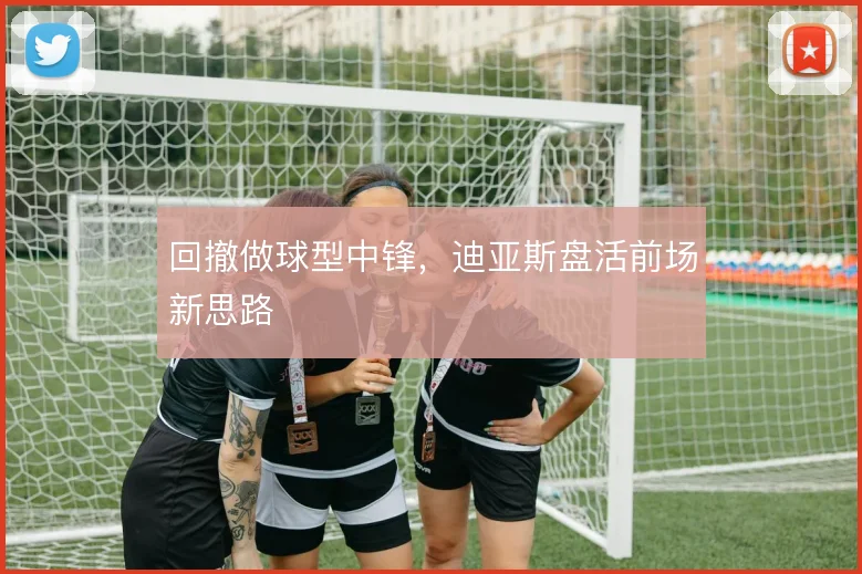 回撤做球型中锋，迪亚斯盘活前场新思路