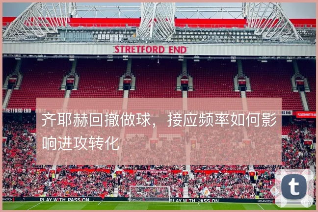 齐耶赫回撤做球,接应频率如何影响进攻转化