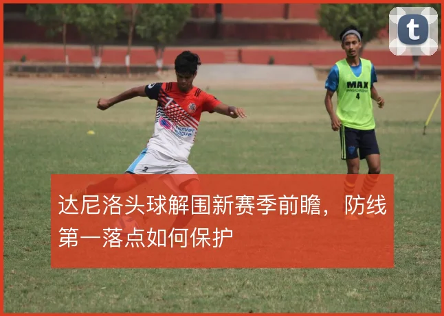 达尼洛头球解围新赛季前瞻，防线第一落点如何保护