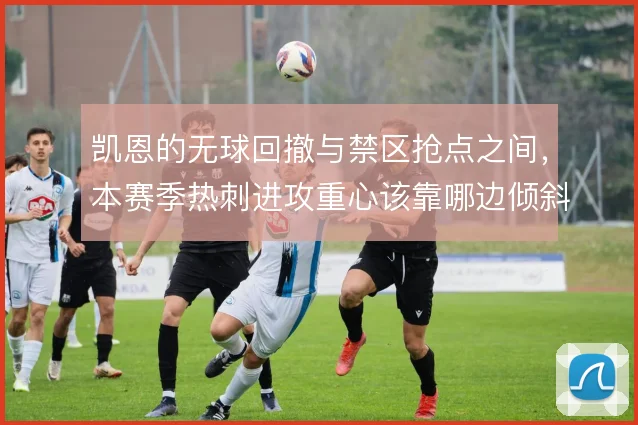 凯恩的无球回撤与禁区抢点之间，本赛季热刺进攻重心该靠哪边倾斜