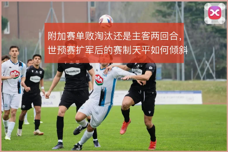 附加赛单败淘汰还是主客两回合，世预赛扩军后的赛制天平如何倾斜