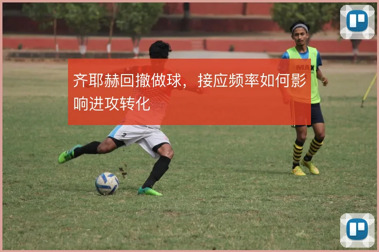 齐耶赫回撤做球,接应频率如何影响进攻转化