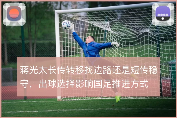 蒋光太长传转移找边路还是短传稳守，出球选择影响国足推进方式