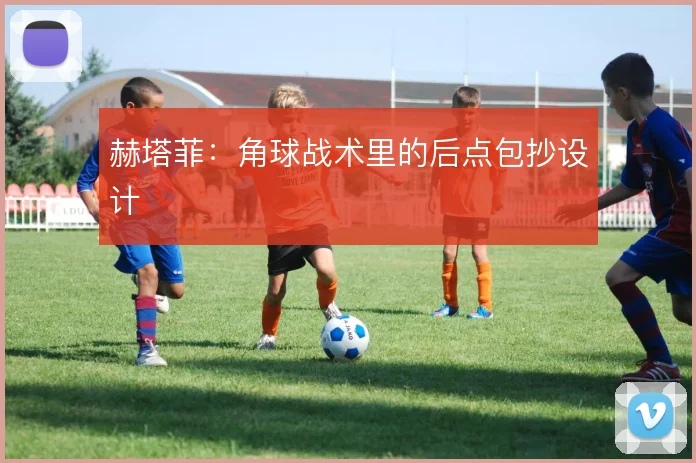 赫塔菲：角球战术里的后点包抄设计